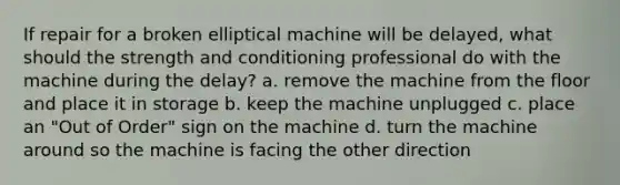 If repair for a broken elliptical machine will be delayed, what should the strength and conditioning professional do with the machine during the delay? a. remove the machine from the floor and place it in storage b. keep the machine unplugged c. place an "Out of Order" sign on the machine d. turn the machine around so the machine is facing the other direction