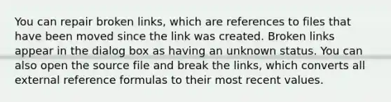 You can repair broken links, which are references to files that have been moved since the link was created. Broken links appear in the dialog box as having an unknown status. You can also open the source file and break the links, which converts all external reference formulas to their most recent values.