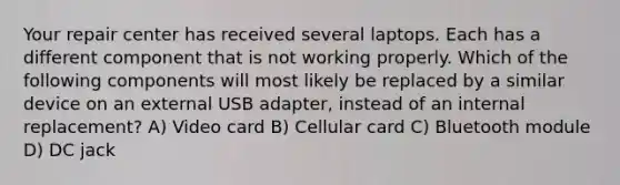 Your repair center has received several laptops. Each has a different component that is not working properly. Which of the following components will most likely be replaced by a similar device on an external USB adapter, instead of an internal replacement? A) Video card B) Cellular card C) Bluetooth module D) DC jack