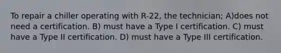 To repair a chiller operating with R-22, the technician; A)does not need a certification. B) must have a Type I certification. C) must have a Type II certification. D) must have a Type III certification.