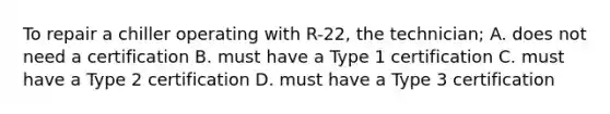 To repair a chiller operating with R-22, the technician; A. does not need a certification B. must have a Type 1 certification C. must have a Type 2 certification D. must have a Type 3 certification