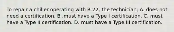 To repair a chiller operating with R-22, the technician; A. does not need a certification. B .must have a Type I certification. C. must have a Type II certification. D. must have a Type III certification.