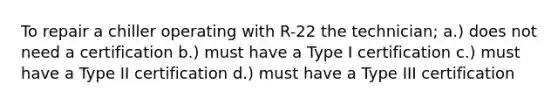 To repair a chiller operating with R-22 the technician; a.) does not need a certification b.) must have a Type I certification c.) must have a Type II certification d.) must have a Type III certification