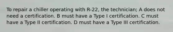 To repair a chiller operating with R-22, the technician; A does not need a certification. B must have a Type I certification. C must have a Type II certification. D must have a Type III certification.