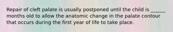 Repair of cleft palate is usually postponed until the child is ______ months old to allow the anatomic change in the palate contour that occurs during the first year of life to take place.