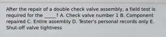 After the repair of a double check valve assembly, a field test is required for the _____? A. Check valve number 1 B. Component repaired C. Entire assembly D. Tester's personal records only E. Shut-off valve tightness