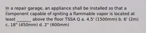 In a repair garage, an appliance shall be installed so that a component capable of igniting a flammable vapor is located at least _______ above the floor TSSA Q a. 4.5' (1500mm) b. 6' (2m) c. 18" (450mm) d. 2" (600mm)