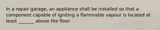 In a repair garage, an appliance shall be installed so that a component capable of igniting a flammable vapour is located at least _______ above the floor.