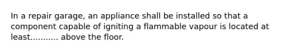 In a repair garage, an appliance shall be installed so that a component capable of igniting a flammable vapour is located at least........... above the floor.