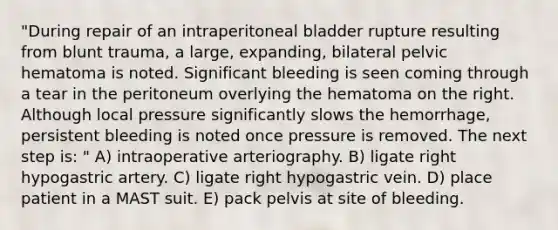 "During repair of an intraperitoneal bladder rupture resulting from blunt trauma, a large, expanding, bilateral pelvic hematoma is noted. Significant bleeding is seen coming through a tear in the peritoneum overlying the hematoma on the right. Although local pressure significantly slows the hemorrhage, persistent bleeding is noted once pressure is removed. The next step is: " A) intraoperative arteriography. B) ligate right hypogastric artery. C) ligate right hypogastric vein. D) place patient in a MAST suit. E) pack pelvis at site of bleeding.