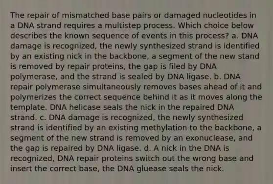 The repair of mismatched base pairs or damaged nucleotides in a DNA strand requires a multistep process. Which choice below describes the known sequence of events in this process? a. DNA damage is recognized, the newly synthesized strand is identified by an existing nick in the backbone, a segment of the new stand is removed by repair proteins, the gap is filed by DNA polymerase, and the strand is sealed by DNA ligase. b. DNA repair polymerase simultaneously removes bases ahead of it and polymerizes the correct sequence behind it as it moves along the template. DNA helicase seals the nick in the repaired DNA strand. c. DNA damage is recognized, the newly synthesized strand is identified by an existing methylation to the backbone, a segment of the new strand is removed by an exonuclease, and the gap is repaired by DNA ligase. d. A nick in the DNA is recognized, DNA repair proteins switch out the wrong base and insert the correct base, the DNA gluease seals the nick.