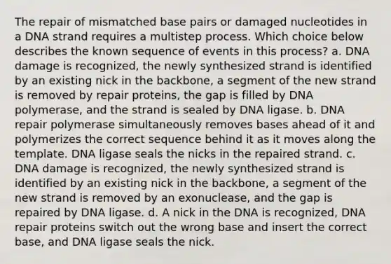 The repair of mismatched base pairs or damaged nucleotides in a DNA strand requires a multistep process. Which choice below describes the known sequence of events in this process? a. DNA damage is recognized, the newly synthesized strand is identified by an existing nick in the backbone, a segment of the new strand is removed by repair proteins, the gap is filled by DNA polymerase, and the strand is sealed by DNA ligase. b. DNA repair polymerase simultaneously removes bases ahead of it and polymerizes the correct sequence behind it as it moves along the template. DNA ligase seals the nicks in the repaired strand. c. DNA damage is recognized, the newly synthesized strand is identified by an existing nick in the backbone, a segment of the new strand is removed by an exonuclease, and the gap is repaired by DNA ligase. d. A nick in the DNA is recognized, DNA repair proteins switch out the wrong base and insert the correct base, and DNA ligase seals the nick.