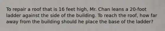 To repair a roof that is 16 feet high, Mr. Chan leans a 20-foot ladder against the side of the building. To reach the roof, how far away from the building should he place the base of the ladder?