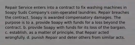 Repair Service enters into a contract to fix washing machines in Soapy Suds Company's coin-operated laundries. Repair breaches the contract. Soapy is awarded compensatory damages. The purpose is to a. provide Soapy with funds for a loss beyond the contract. b. provide Soapy with funds for its loss of the bargain. c. establish, as a matter of principle, that Repair acted wrongfully. d. punish Repair and deter others from similar acts.