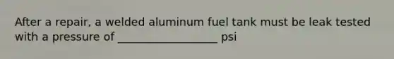 After a repair, a welded aluminum fuel tank must be leak tested with a pressure of __________________ psi