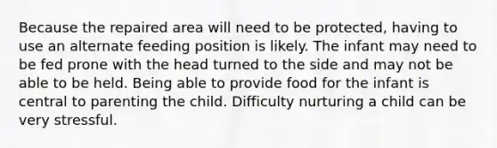 Because the repaired area will need to be protected, having to use an alternate feeding position is likely. The infant may need to be fed prone with the head turned to the side and may not be able to be held. Being able to provide food for the infant is central to parenting the child. Difficulty nurturing a child can be very stressful.