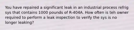 You have repaired a significant leak in an industrial process refrig sys that contains 1000 pounds of R-404A. How often is teh owner required to perform a leak inspection to verify the sys is no longer leaking?