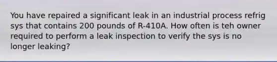 You have repaired a significant leak in an industrial process refrig sys that contains 200 pounds of R-410A. How often is teh owner required to perform a leak inspection to verify the sys is no longer leaking?