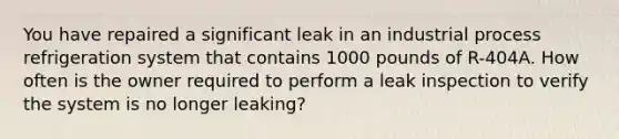 You have repaired a significant leak in an industrial process refrigeration system that contains 1000 pounds of R-404A. How often is the owner required to perform a leak inspection to verify the system is no longer leaking?