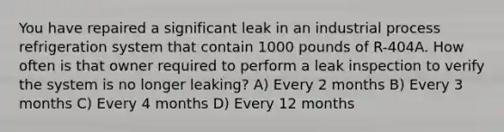 You have repaired a significant leak in an industrial process refrigeration system that contain 1000 pounds of R-404A. How often is that owner required to perform a leak inspection to verify the system is no longer leaking? A) Every 2 months B) Every 3 months C) Every 4 months D) Every 12 months