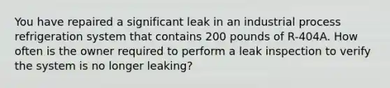 You have repaired a significant leak in an industrial process refrigeration system that contains 200 pounds of R-404A. How often is the owner required to perform a leak inspection to verify the system is no longer leaking?