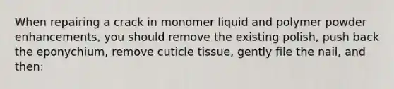 When repairing a crack in monomer liquid and polymer powder enhancements, you should remove the existing polish, push back the eponychium, remove cuticle tissue, gently file the nail, and then: