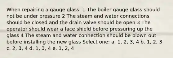 When repairing a gauge glass: 1 The boiler gauge glass should not be under pressure 2 The steam and water connections should be closed and the drain valve should be open 3 The operator should wear a face shield before pressuring up the glass 4 The steam and water connection should be blown out before installing the new glass Select one: a. 1, 2, 3, 4 b. 1, 2, 3 c. 2, 3, 4 d. 1, 3, 4 e. 1, 2, 4