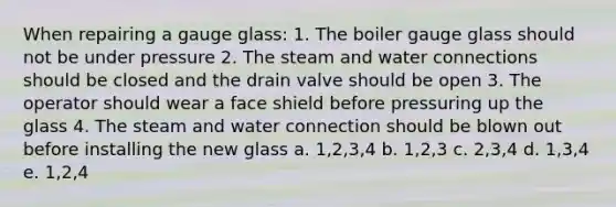 When repairing a gauge glass: 1. The boiler gauge glass should not be under pressure 2. The steam and water connections should be closed and the drain valve should be open 3. The operator should wear a face shield before pressuring up the glass 4. The steam and water connection should be blown out before installing the new glass a. 1,2,3,4 b. 1,2,3 c. 2,3,4 d. 1,3,4 e. 1,2,4