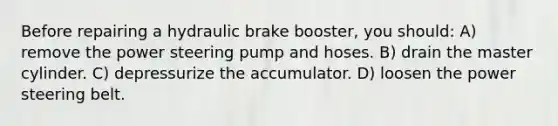 Before repairing a hydraulic brake booster, you should: A) remove the power steering pump and hoses. B) drain the master cylinder. C) depressurize the accumulator. D) loosen the power steering belt.