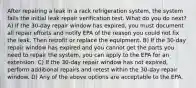 After repairing a leak in a rack refrigeration system, the system fails the initial leak repair verification test. What do you do next? A) If the 30-day repair window has expired, you must document all repair efforts and notify EPA of the reason you could not fix the leak. Then retrofit or replace the equipment. B) If the 30-day repair window has expired and you cannot get the parts you need to repair the system, you can apply to the EPA for an extension. C) If the 30-day repair window has not expired, perform additional repairs and retest within the 30-day repair window. D) Any of the above options are acceptable to the EPA.