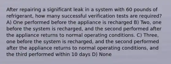 After repairing a significant leak in a system with 60 pounds of refrigerant, how many successful verification tests are required? A) One performed before the appliance is recharged B) Two, one before the system is recharged, and the second performed after the appliance returns to normal operating conditions. C) Three, one before the system is recharged, and the second performed after the appliance returns to normal operating conditions, and the third performed within 10 days D) None