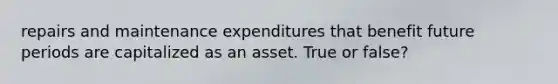 repairs and maintenance expenditures that benefit future periods are capitalized as an asset. True or false?