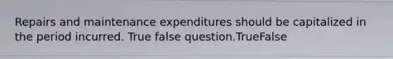 Repairs and maintenance expenditures should be capitalized in the period incurred. True false question.TrueFalse