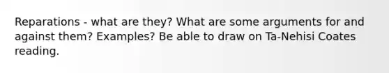 Reparations - what are they? What are some arguments for and against them? Examples? Be able to draw on Ta-Nehisi Coates reading.
