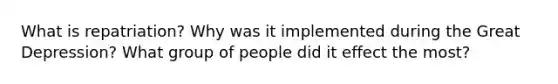 What is repatriation? Why was it implemented during the Great Depression? What group of people did it effect the most?