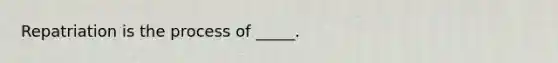 Repatriation is the process of _____.