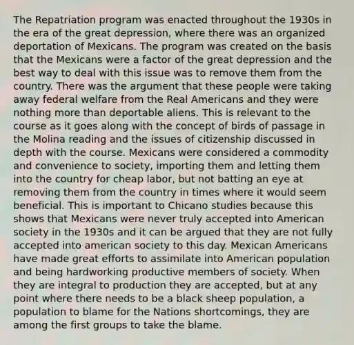 The Repatriation program was enacted throughout the 1930s in the era of the great depression, where there was an organized deportation of Mexicans. The program was created on the basis that the Mexicans were a factor of the great depression and the best way to deal with this issue was to remove them from the country. There was the argument that these people were taking away federal welfare from the Real Americans and they were nothing more than deportable aliens. This is relevant to the course as it goes along with the concept of birds of passage in the Molina reading and the issues of citizenship discussed in depth with the course. Mexicans were considered a commodity and convenience to society, importing them and letting them into the country for cheap labor, but not batting an eye at removing them from the country in times where it would seem beneficial. This is important to Chicano studies because this shows that Mexicans were never truly accepted into American society in the 1930s and it can be argued that they are not fully accepted into american society to this day. Mexican Americans have made great efforts to assimilate into American population and being hardworking productive members of society. When they are integral to production they are accepted, but at any point where there needs to be a black sheep population, a population to blame for the Nations shortcomings, they are among the first groups to take the blame.