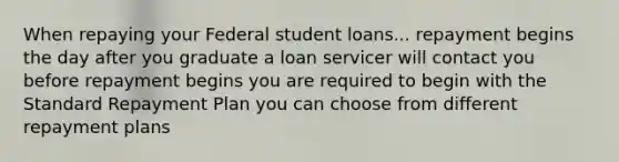 When repaying your Federal student loans... repayment begins the day after you graduate a loan servicer will contact you before repayment begins you are required to begin with the Standard Repayment Plan you can choose from different repayment plans