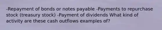 -Repayment of bonds or notes payable -Payments to repurchase stock (treasury stock) -Payment of dividends What kind of activity are these cash outflows examples of?