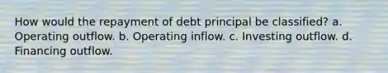 How would the repayment of debt principal be classified? a. Operating outflow. b. Operating inflow. c. Investing outflow. d. Financing outflow.