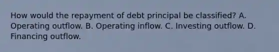 How would the repayment of debt principal be classified? A. Operating outflow. B. Operating inflow. C. Investing outflow. D. Financing outflow.