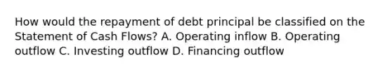 How would the repayment of debt principal be classified on the Statement of Cash Flows? A. Operating inflow B. Operating outflow C. Investing outflow D. Financing outflow