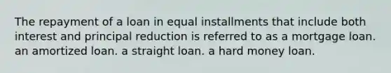 The repayment of a loan in equal installments that include both interest and principal reduction is referred to as a mortgage loan. an amortized loan. a straight loan. a hard money loan.