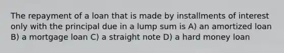 The repayment of a loan that is made by installments of interest only with the principal due in a lump sum is A) an amortized loan B) a mortgage loan C) a straight note D) a hard money loan