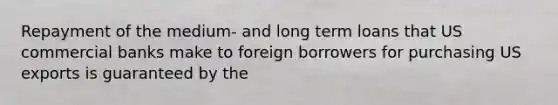 Repayment of the medium- and long term loans that US commercial banks make to foreign borrowers for purchasing US exports is guaranteed by the