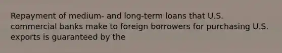 Repayment of medium- and long-term loans that U.S. commercial banks make to foreign borrowers for purchasing U.S. exports is guaranteed by the