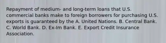 Repayment of medium- and long-term loans that U.S. commercial banks make to foreign borrowers for purchasing U.S. exports is guaranteed by the A. United Nations. B. Central Bank. C. World Bank. D. Ex-Im Bank. E. Export Credit Insurance Association.