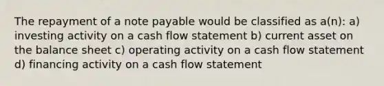 The repayment of a note payable would be classified as a(n): a) investing activity on a cash flow statement b) current asset on the balance sheet c) operating activity on a cash flow statement d) financing activity on a cash flow statement