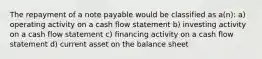 The repayment of a note payable would be classified as a(n): a) operating activity on a cash flow statement b) investing activity on a cash flow statement c) financing activity on a cash flow statement d) current asset on the balance sheet