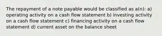 The repayment of a note payable would be classified as a(n): a) operating activity on a cash flow statement b) investing activity on a cash flow statement c) financing activity on a cash flow statement d) current asset on the balance sheet